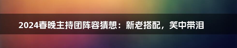 2024春晚主持团阵容猜想：新老搭配，笑中带泪