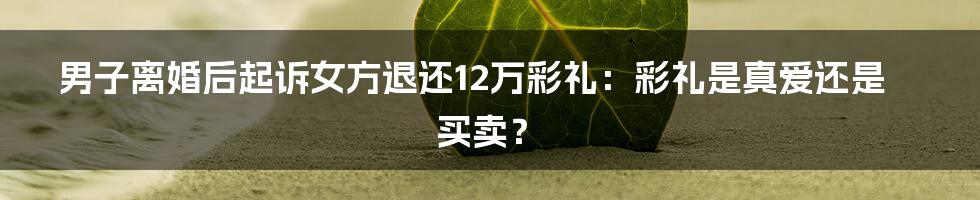 男子离婚后起诉女方退还12万彩礼：彩礼是真爱还是买卖？