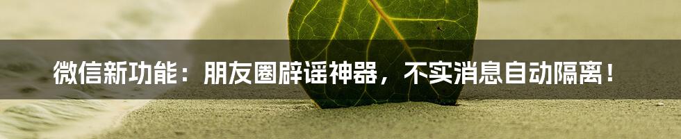 微信新功能：朋友圈辟谣神器，不实消息自动隔离！