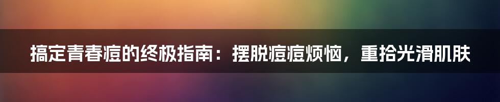 搞定青春痘的终极指南：摆脱痘痘烦恼，重拾光滑肌肤