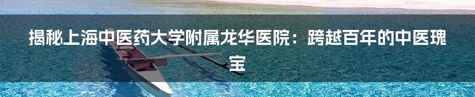 揭秘上海中医药大学附属龙华医院：跨越百年的中医瑰宝