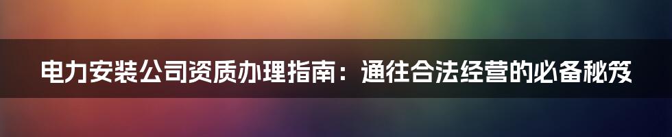 电力安装公司资质办理指南：通往合法经营的必备秘笈