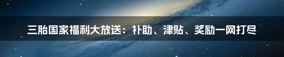 三胎国家福利大放送：补助、津贴、奖励一网打尽