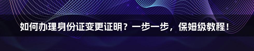 如何办理身份证变更证明？一步一步，保姆级教程！