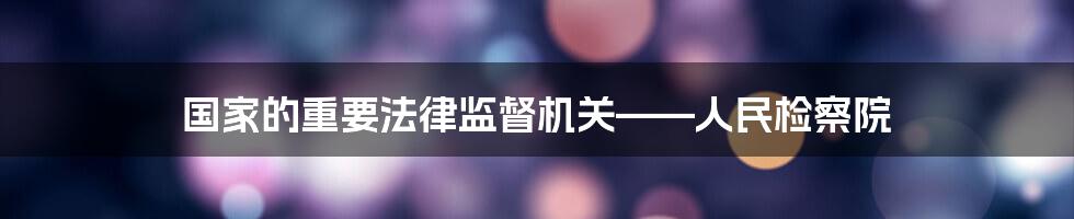 国家的重要法律监督机关——人民检察院