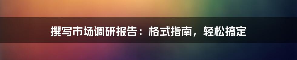 撰写市场调研报告：格式指南，轻松搞定