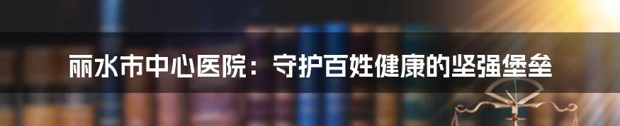 丽水市中心医院：守护百姓健康的坚强堡垒