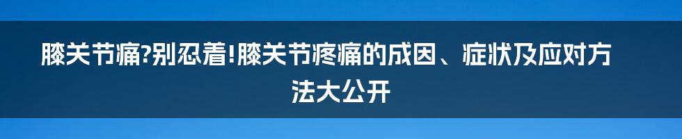 膝关节痛?别忍着!膝关节疼痛的成因、症状及应对方法大公开