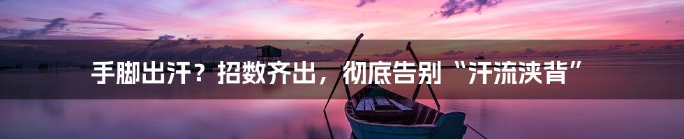 手脚出汗？招数齐出，彻底告别“汗流浃背”