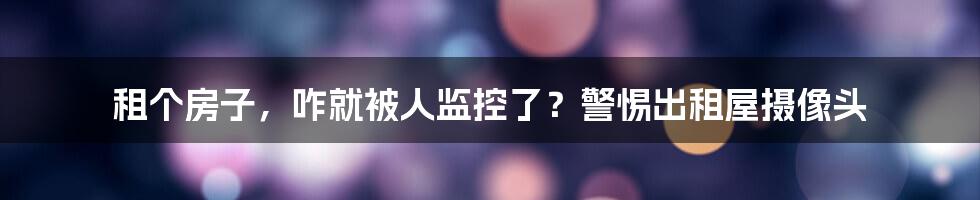 租个房子，咋就被人监控了？警惕出租屋摄像头