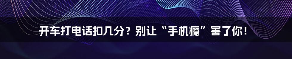 开车打电话扣几分？别让“手机瘾”害了你！