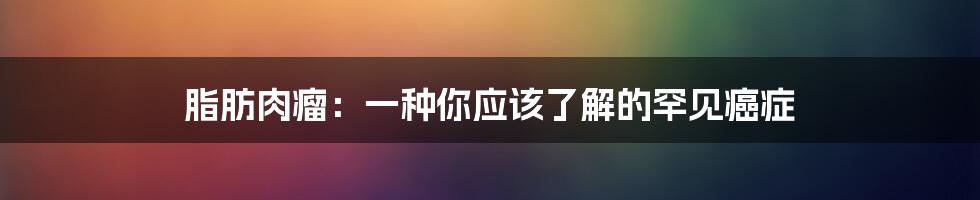 脂肪肉瘤：一种你应该了解的罕见癌症