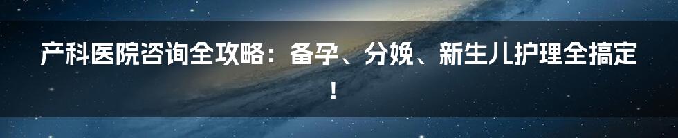 产科医院咨询全攻略：备孕、分娩、新生儿护理全搞定！