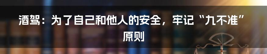 酒驾：为了自己和他人的安全，牢记“九不准”原则