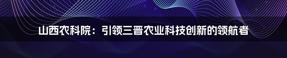 山西农科院：引领三晋农业科技创新的领航者