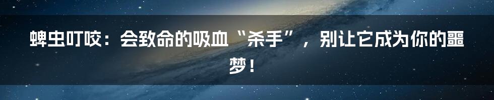 蜱虫叮咬：会致命的吸血“杀手”，别让它成为你的噩梦！