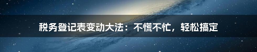 税务登记表变动大法：不慌不忙，轻松搞定