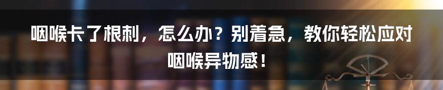 咽喉卡了根刺，怎么办？别着急，教你轻松应对咽喉异物感！