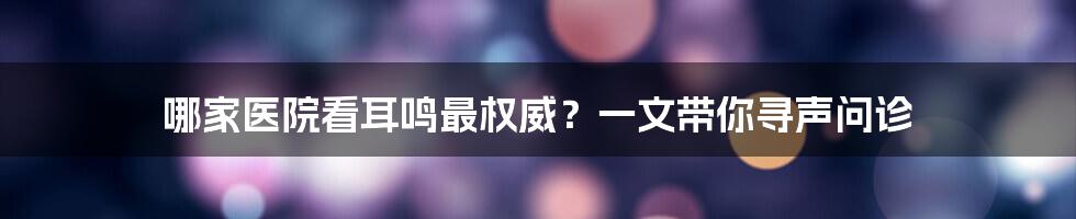 哪家医院看耳鸣最权威？一文带你寻声问诊