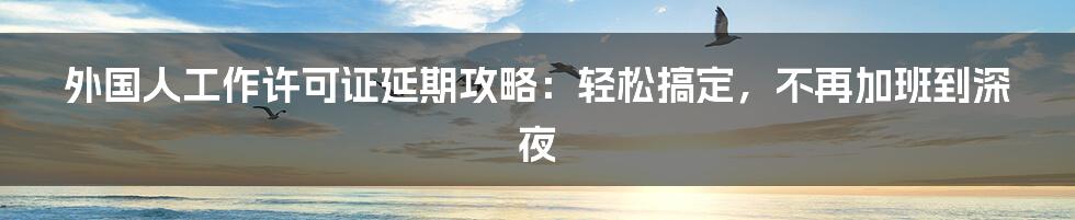 外国人工作许可证延期攻略：轻松搞定，不再加班到深夜