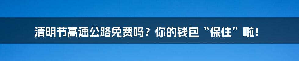 清明节高速公路免费吗？你的钱包“保住”啦！