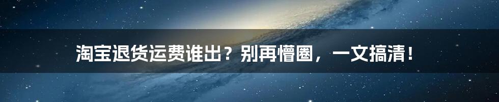 淘宝退货运费谁出？别再懵圈，一文搞清！