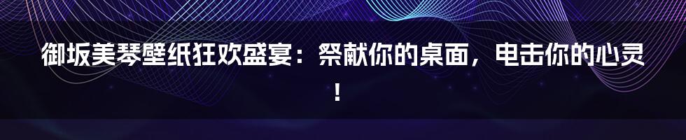 御坂美琴壁纸狂欢盛宴：祭献你的桌面，电击你的心灵！