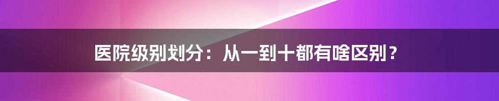 医院级别划分：从一到十都有啥区别？