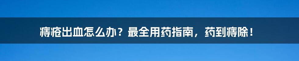 痔疮出血怎么办？最全用药指南，药到痔除！