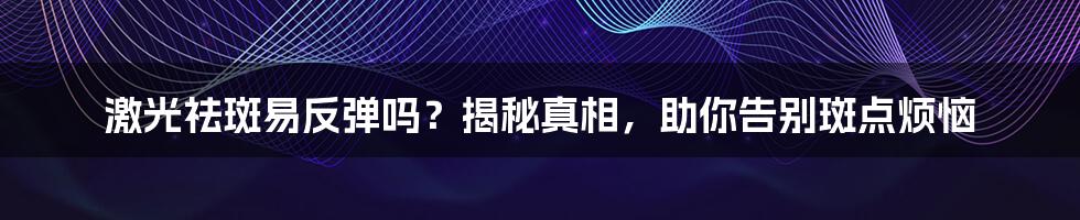 激光祛斑易反弹吗？揭秘真相，助你告别斑点烦恼