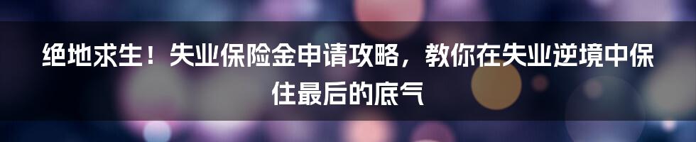 绝地求生！失业保险金申请攻略，教你在失业逆境中保住最后的底气