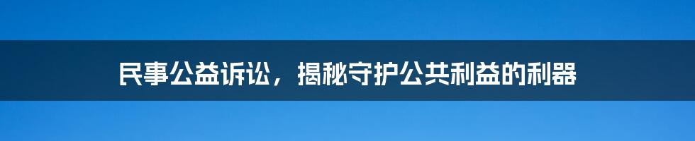 民事公益诉讼，揭秘守护公共利益的利器