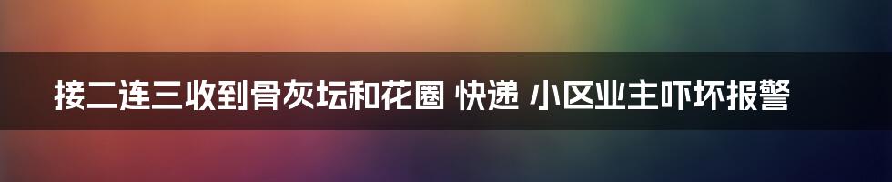 接二连三收到骨灰坛和花圈 快递 小区业主吓坏报警