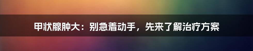 甲状腺肿大：别急着动手，先来了解治疗方案