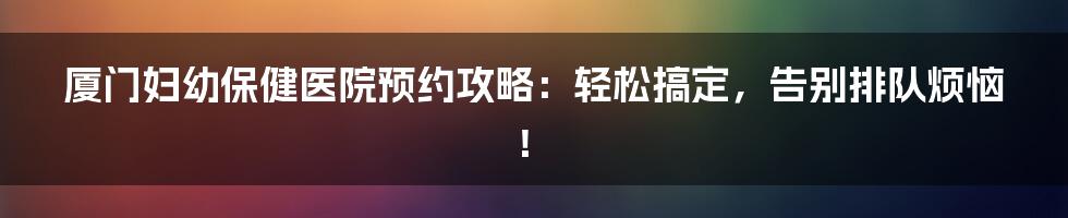 厦门妇幼保健医院预约攻略：轻松搞定，告别排队烦恼！