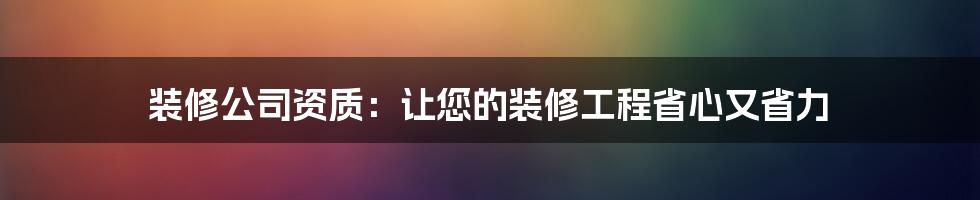 装修公司资质：让您的装修工程省心又省力