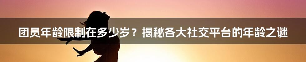 团员年龄限制在多少岁？揭秘各大社交平台的年龄之谜