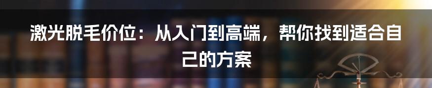 激光脱毛价位：从入门到高端，帮你找到适合自己的方案