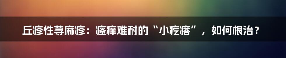 丘疹性荨麻疹：瘙痒难耐的“小疙瘩”，如何根治？