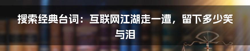 搜索经典台词：互联网江湖走一遭，留下多少笑与泪