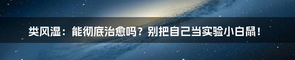 类风湿：能彻底治愈吗？别把自己当实验小白鼠！