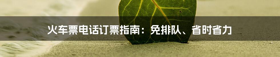 火车票电话订票指南：免排队、省时省力