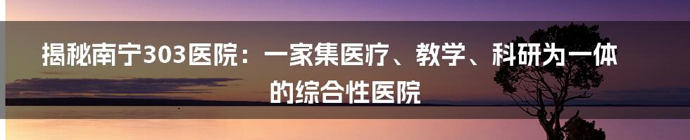 揭秘南宁303医院：一家集医疗、教学、科研为一体的综合性医院