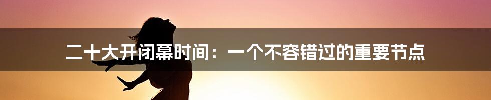 二十大开闭幕时间：一个不容错过的重要节点