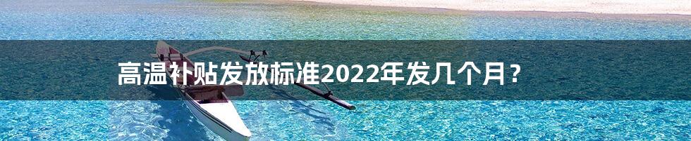 高温补贴发放标准2022年发几个月？