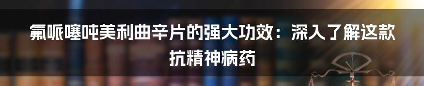 氟哌噻吨美利曲辛片的强大功效：深入了解这款抗精神病药