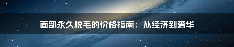 面部永久脱毛的价格指南：从经济到奢华