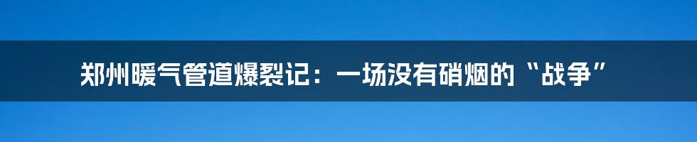 郑州暖气管道爆裂记：一场没有硝烟的“战争”