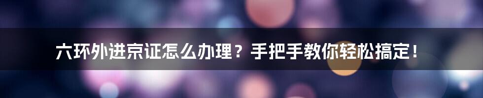 六环外进京证怎么办理？手把手教你轻松搞定！