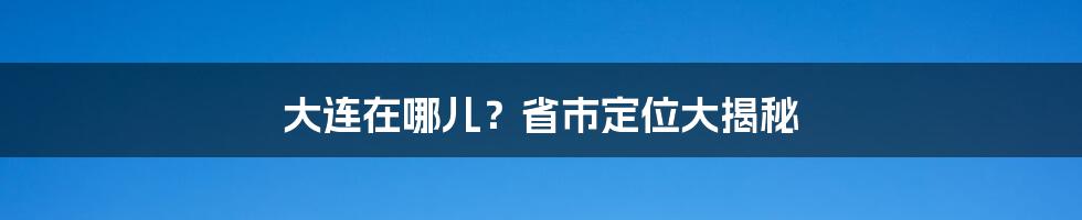 大连在哪儿？省市定位大揭秘